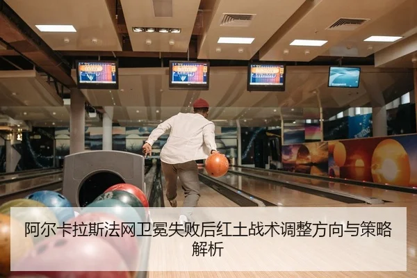 阿尔卡拉斯法网卫冕失败后红土战术调整方向与策略解析